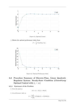 Figure 6.4: Optimal Control
4. Obtain the optimal performance index from
J∗
=
1
2
x∗
(k)P(k)x∗
(k)
Figure 6.5: Optimal Performance Index
6.2 Procedure Summary of Discrete-Time, Linear Quadratic
Regulator System: Steady-State Condition (Closed-Loop
Optimal Control with kf = ∞)
6.2.1 Statement of the Problem
1. Given the plant as
x(k + 1) = Ax(x) + Bu(k),
2. the performance index as
J =
1
2
∞
k=k0
[x (k)Qx(k) + u (k)Ru(k)] ,
Page 64 of 83
 