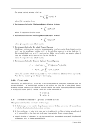 For several controls, we may write it as
J =
tf
t0
m
i=1
Ri |ui(t)| dt
where R is a weighting factor.
3. Performance Index for Minimum-Energy Control System:
J =
tf
t0
u (t)Ru(t)dt
where, R is a positive deﬁnite matrix.
4. Performance Index for Tracking-Optimal Control System:
J =
tf
t0
x (t)Qx(t)dt
where, Q is a positive semi-deﬁnite matrix.
5. Performance Index for Terminal Control System:
Minal target problem, we are interested in minimizing the error between the desired target position
xd(tf ) and the actual target position xa(tf ) at the end of the maneuver or at the ﬁnal time tf .
The terminal (ﬁnal) error is x(tf ) = xa(tf )xd(tf ). Taking care of positive and negative values of
error and weighting factors, we structure the cost function as
where, F is a positive semi-deﬁnite matrix.
6. Performance Index for General Optimal Control System:
J = x (tf )Fx(tf ) +
tf
t0
[x (t)Qx(t) + u (t)Ru(t)] dt
= S (x(tf ), tf ) +
tf
t0
V (x(t), u(t), t) dt
where, R is a positive deﬁnite matrix, and Q and F are positive semi-deﬁnite matrices, respectively.
Note that the matrices Q and R may be time varying.
1.3.3 Constraints
The control u(t) and state x(t) vectors are either unconstrained or constrained depending upon the
physical situation. The unconstrained problem is less involved and gives rise to some elegant results.
From the physical considerations, often we have the controls and states, such as currents and voltages
in an electrical circuit, speed of a motor, thrust of a rocket, constrained as
U ≤ u(t) ≤ U
X ≤ x(t) ≤ X
1.3.4 Formal Statement of Optimal Control System
The optimal control systems are studied in three stages.
1. In the ﬁrst stage, we just consider the performance index of the form and use the well-known theory
of calculus of variations to obtain optimal functions.
2. In the second stage, we bring in the plant and try to address the problem of ﬁnding optimal control
u∗
(t) which will drive the plant and at the same time optimize the performance index.
3. Finally, the topic of constraints on the controls and states is considered along with the plant and
performance index to obtain optimal control.
Page 6 of 83
 