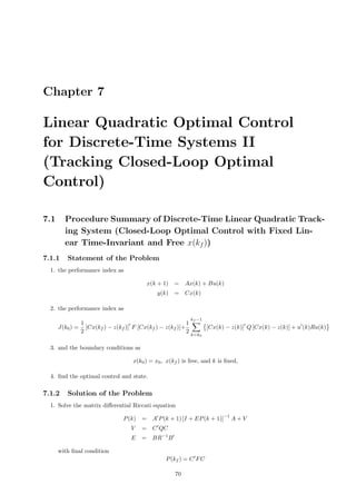 Chapter 7
Linear Quadratic Optimal Control
for Discrete-Time Systems II
(Tracking Closed-Loop Optimal
Control)
7.1 Procedure Summary of Discrete-Time Linear Quadratic Track-
ing System (Closed-Loop Optimal Control with Fixed Lin-
ear Time-Invariant and Free x(kf ))
7.1.1 Statement of the Problem
1. the performance index as
x(k + 1) = Ax(k) + Bu(k)
y(k) = Cx(k)
2. the performance index as
J(k0) =
1
2
[Cx(kf ) − z(kf )] F [Cx(kf ) − z(kf )]+
1
2
kf −1
k=k0
[Cx(k) − z(k)] Q [Cx(k) − z(k)] + u (k)Ru(k)
3. and the boundary conditions as
x(k0) = x0, x(kf ) is free, and k is ﬁxed,
4. ﬁnd the optimal control and state.
7.1.2 Solution of the Problem
1. Solve the matrix diﬀerential Riccati equation
P(k) = A P(k + 1) [I + EP(k + 1)]
−1
A + V
V = C QC
E = BR−1
B
with ﬁnal condition
P(kf ) = C FC
70
 