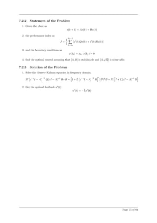 7.2.2 Statement of the Problem
1. Given the plant as
x(k + 1) = Ax(k) + Bu(k)
2. the performance index as
J =
1
2
kf −1
k=k0
[x (k)Qx(k) + u (k)Ru(k)]
3. and the boundary conditions as
x(k0) = x0, x(kf ) = 0
4. ﬁnd the optimal control assuming that [A, B] is stabilizable and [A,
√
Q] is observable.
7.2.3 Solution of the Problem
1. Solve the discrete Kalman equation in frequency domain.
B z−1
I − A
−1
Q [zI − A]
−1
B+R = I + ¯L z−1
I − A
−1
B B ¯PB + R I + ¯L [zI − A]
−1
B
2. Get the optimal feedback u∗
(t)
u∗
(t) = −¯Lx∗
(t)
Page 75 of 83
 