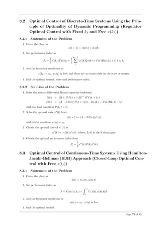 8.2 Optimal Control of Discrete-Time Systems Using the Prin-
ciple of Optimality of Dynamic Programming (Regulator
Optimal Control with Fixed kf and Free x(kf ))
8.2.1 Statement of the Problem
1. Given the plant as
x(k + 1) = Ax(k) + Bu(k)
2. the performance index as
Jk =
1
2
x (kf )Fx(kf ) +
1
2
kf −1
i
[x (k)Qx(k) + u (k)Ru(k)] ; i ≤ k ≤ kf
3. and the boundary conditions as
x(k0) = x0, x(kf ) is free, and there are no constraints on the state or control
4. ﬁnd the optimal control, state and performance index.
8.2.2 Solution of the Problem
1. Solve the matrix diﬀerential Riccati equation backward,
L(k) = [R + B P(k + 1)B]
−1
B P(k + 1)A
P(k) = [A − BL(k)] P(k + 1)[A − BL(k)] + L (k)RL(k) + Q
with the ﬁnal condition P(kf ) = F.
2. Solve the optimal state x∗
(t) from
x(k + 1) = [A − BL(k)]x∗
(k)
with initial condition x(k0) = x0
3. Obtain the optimal control u∗
(t) as
u∗
(k) = −L(k)x∗
(k); where, L(k) is the Kalman gain
4. Obtain the optimal performance index from
J∗
k =
1
2
x∗
(k)P(k)x∗
(k)
8.3 Optimal Control of Continuous-Time Systems Using Hamilton-
Jacobi-Bellman (HJB) Approach (Closed-Loop Optimal Con-
trol with Free x(tf ))
8.3.1 Statement of the Problem
1. Given the plant as
˙x(t) = f(x(t), u(t), t)
2. the performance index as
J = S (x(tf ), tf ) +
tf
t0
V (x(t), u(t), t)dt
3. and the boundary conditions as
x(t0) = x0; x(tf ) is free
4. ﬁnd the optimal control.
Page 79 of 83
 