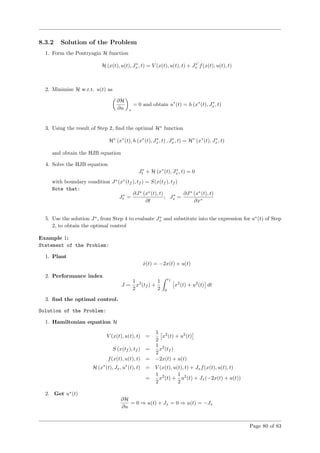 8.3.2 Solution of the Problem
1. Form the Pontryagin H function
H (x(t), u(t), J∗
x, t) = V (x(t), u(t), t) + J∗
x f(x(t), u(t), t)
2. Minimize H w.r.t. u(t) as
∂H
∂u ∗
= 0 and obtain u∗
(t) = h (x∗
(t), J∗
x, t)
3. Using the result of Step 2, ﬁnd the optimal H∗
function
H∗
(x∗
(t), h (x∗
(t), J∗
x, t) , J∗
x, t) = H∗
(x∗
(t), J∗
x, t)
and obtain the HJB equation
4. Solve the HJB equation
J∗
t + H (x∗
(t), J∗
x, t) = 0
with boundary condition J∗
(x∗
(tf ), tf ) = S(x(tf ), tf )
Note that:
J∗
t =
∂J∗
(x∗
(t), t)
∂t
; J∗
x =
∂J∗
(x∗
(t), t)
∂x∗
5. Use the solution J∗
, from Step 4 to evaluate J∗
x and substitute into the expression for u∗
(t) of Step
2, to obtain the optimal control
Example 1:
Statement of the Problem:
1. Plant
˙x(t) = −2x(t) + u(t)
2. Performance index
J =
1
2
x2
(tf ) +
1
2
tf
0
x2
(t) + u2
(t) dt
3. ﬁnd the optimal control.
Solution of the Problem:
1. Hamiltonian equation H
V (x(t), u(t), t) =
1
2
x2
(t) + u2
(t)
S (x(tf ), tf ) =
1
2
x2
(tf )
f(x(t), u(t), t) = −2x(t) + u(t)
H (x∗
(t), Jx, u∗
(t), t) = V (x(t), u(t), t) + Jxf(x(t), u(t), t)
=
1
2
x2
(t) +
1
2
u2
(t) + Jx(−2x(t) + u(t))
2. Get u∗
(t)
∂H
∂u
= 0 ⇒ u(t) + Jx = 0 ⇒ u(t) = −Jx
Page 80 of 83
 