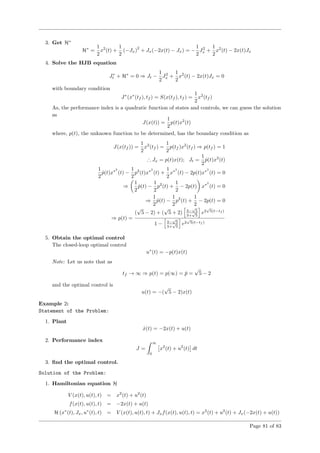 3. Get H∗
H∗
=
1
2
x2
(t) +
1
2
(−Jx)
2
+ Jx(−2x(t) − Jx) = −
1
2
J2
x +
1
2
x2
(t) − 2x(t)Jx
4. Solve the HJB equation
J∗
t + H∗
= 0 ⇒ Jt −
1
2
J2
x +
1
2
x2
(t) − 2x(t)Jx = 0
with boundary condition
J∗
(x∗
(tf ), tf ) = S(x(tf ), tf ) =
1
2
x2
(tf )
As, the performance index is a quadratic function of states and controls, we can guess the solution
as
J(x(t)) =
1
2
p(t)x2
(t)
where, p(t), the unknown function to be determined, has the boundary condition as
J(x(tf )) =
1
2
x2
(tf ) =
1
2
p(tf )x2
(tf ) ⇒ p(tf ) = 1
∴ Jx = p(t)x(t); Jt =
1
2
˙p(t)x2
(t)
1
2
˙p(t)x∗2
(t) −
1
2
p2
(t)x∗2
(t) +
1
2
x∗2
(t) − 2p(t)x∗2
(t) = 0
⇒
1
2
˙p(t) −
1
2
p2
(t) +
1
2
− 2p(t) x∗2
(t) = 0
⇒
1
2
˙p(t) −
1
2
p2
(t) +
1
2
− 2p(t) = 0
⇒ p(t) =
(
√
5 − 2) + (
√
5 + 2) 3−
√
5
3+
√
5
e2
√
5(t−tf )
1 − 3−
√
5
3+
√
5
e2
√
5(t−tf )
5. Obtain the optimal control
The closed-loop optimal control
u∗
(t) = −p(t)x(t)
Note: Let us note that as
tf → ∞ ⇒ p(t) = p(∞) = ¯p =
√
5 − 2
and the optimal control is
u(t) = −(
√
5 − 2)x(t)
Example 2:
Statement of the Problem:
1. Plant
˙x(t) = −2x(t) + u(t)
2. Performance index
J =
∞
0
x2
(t) + u2
(t) dt
3. ﬁnd the optimal control.
Solution of the Problem:
1. Hamiltonian equation H
V (x(t), u(t), t) = x2
(t) + u2
(t)
f(x(t), u(t), t) = −2x(t) + u(t)
H (x∗
(t), Jx, u∗
(t), t) = V (x(t), u(t), t) + Jxf(x(t), u(t), t) = x2
(t) + u2
(t) + Jx(−2x(t) + u(t))
Page 81 of 83
 