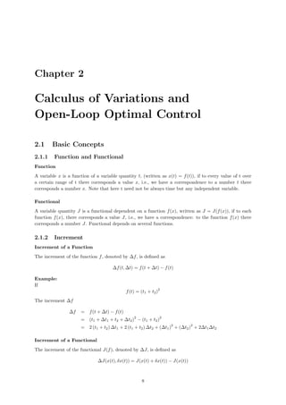 Chapter 2
Calculus of Variations and
Open-Loop Optimal Control
2.1 Basic Concepts
2.1.1 Function and Functional
Function
A variable x is a function of a variable quantity t, (written as x(t) = f(t)), if to every value of t over
a certain range of t there corresponds a value x, i.e., we have a correspondence to a number t there
corresponds a number x. Note that here t need not be always time but any independent variable.
Functional
A variable quantity J is a functional dependent on a function f(x), written as J = J(f(x)), if to each
function f(x), there corresponds a value J, i.e., we have a correspondence: to the function f(x) there
corresponds a number J. Functional depends on several functions.
2.1.2 Increment
Increment of a Function
The increment of the function f, denoted by ∆f, is deﬁned as
∆f(t, ∆t) = f(t + ∆t) − f(t)
Example:
If
f(t) = (t1 + t2)
2
The increment ∆f
∆f = f(t + ∆t) − f(t)
= (t1 + ∆t1 + t2 + ∆t2)
2
− (t1 + t2)
2
= 2 (t1 + t2) ∆t1 + 2 (t1 + t2) ∆t2 + (∆t1)
2
+ (∆t2)
2
+ 2∆t1∆t2
Increment of a Functional
The increment of the functional J(f), denoted by ∆J, is deﬁned as
∆J(x(t), δx(t)) = J(x(t) + δx(t)) − J(x(t))
8
 