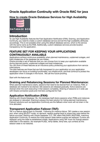 Oracle Application Continuity with Oracle RAC for java
How to create Oracle Database Services for High Availability
Introduction
To use High Availability features like Fast Application Noti
fi
cation (FAN), Draining, and Application
Continuity, you need to create a custom database service and set the high availability attributes
accordingly. This is not possible when using the default database service, which is the service
with the same name as the PDB. Additionally, custom database services provide location
transparency for the application.
FEATURE SET FOR KEEPING YOUR APPLICATIONS
CONTINUOUSLY AVAILABLE
Applications achieve continuous availability when planned maintenance, unplanned outages, and
load imbalances of the database tier are hidden.
Oracle provides a set of features that you can choose from to keep your application available
during planned events, unplanned outages and load imbalances.
You can think of these features as an insurance policy protecting your applications from service
interruptions.
The best features are those that are fully transparent to your application so your application
developers can focus on building functionality, not infrastructure, and that continue to protect the
application when it changes in the future. We call this future-proo
fi
ng.
Start with the feature set:
Draining and Rebalancing Sessions for Planned Maintenance:
When planned maintenance starts, sessions that need to be drained from an instance, PDB, or
database are marked to be drained. Idle sessions are released gradually. Active sessions are
drained when the work executing in that session completes. Draining of sessions is in wide use
with Oracle connection pools and mid-tiers con
fi
gured for Fast
Application Noti
fi
cation (FAN):
Starting with Oracle Database 18c, the database itself drains sessions when PDBs and instances
are stopped or relocated. Draining is always the best solution for hiding planned maintenance.
Failover solutions such as Application Continuity are the fallback when work will not drain in the
time allocated.
Transparent Application Failover (TAF):
TAF is a feature dating back to Oracle8i. Following an instance failure, TAF creates a new session
and, when using SELECT mode, on demand, replays queries back to where they were before the
failure occurred. Starting with Oracle Database 12.2, TAF o
ff
ers FAILOVER_RESTORE, matching
Application Continuity, to restore the initial session state before queries are replayed. Cursors are
replayed using the state re-established initially. Applications using TAF must not change session
state later in the session, (for example PLSQL, temp tables, temp lobs, sys context) as this
session state is not restored.
 