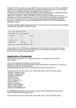 The getLTXID API, provided for Oracle JDBC Thin (with similar APIs for OCI, OCCI, and ODP.NET
clients), lets an application retrieve the logical transaction identi
fi
er that was in use on the dead
session. This is needed to determine the status of this last transaction.
The DBMS_APP_CONT.GET_LTXID_OUTCOME PL/SQL subprogram lets an application
fi
nd the
outcome of an action for a speci
fi
ed logical transaction identi
fi
er. Calling
DBMS_APP_CONT.GET_LTXID_OUTCOME may involve the server blocking the LTXID from
committing so that the outcome is known. This is a requirement if a transaction using that LTXID
is in
fl
ight or is about to commit. An application using Transaction Guard obtains the LTXID
following a recoverable error, and then calls DBMS_APP_CONT.GET_LTXID_OUTCOMEbefore
attempting a replay.
The Oracle PL/SQL supplied package to know if a transaction has committed and has completed
is DBMS_APP_CONT.GET_LTXID_OUTCOME:
SQL> DESC DBMS_APP_CONT
PROCEDURE GET_LTXID_OUTCOME
Argument TYPE IN/OUT
--------- --------- ------
CLIENT_LTXID RAW IN
COMMITTED BOOLEAN OUT
USER_CALL_COMPLETED BOOLEAN OUT
This procedure has two Boolean out parameters and until recently it was possible to map a
PL/SQL Boolean in Java from Oracle 12cR2 above, are wrapping this procedure in a PL/SQL
block to return numbers instead of Boolean.
Application Continuity:
What happens to sessions with in-
fl
ight work that do not complete their work within
drain_timeout?
This is where Application Continuity comes into play!
Application Continuity will restore the session state and replay the in-
fl
ight work on a servicing
instance transparently for the application.
The database service needs to have the Application Continuity attributes set:
srvctl add service -db <db_unique_nam> -pdb <pdb_name> -service <service_name>
-preferred <instance_name>
-available <instance_name>
-stopoption IMMEDIATE
-noti
fi
cation true
-drain_timeout 300
-commit_outcome true
-retention 86400
-replay_init_time 600
-session_state DYNAMIC
-failover_restore LEVEL1
-failovertype TRANSACTION
For Transparent Application Continuity (an operation mode of Application Continuity) set
failover_restore and failovertype to AUTO:
srvctl add service -db <db_unique_nam> -pdb <pdb_name> -service <service_name>
...
 