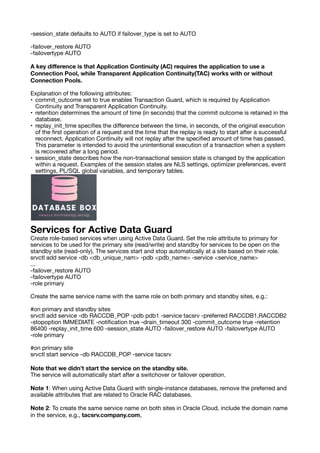 -session_state defaults to AUTO if failover_type is set to AUTO
-failover_restore AUTO
-failovertype AUTO
A key di
ff
erence is that Application Continuity (AC) requires the application to use a
Connection Pool, while Transparent Application Continuity(TAC) works with or without
Connection Pools.
Explanation of the following attributes:
• commit_outcome set to true enables Transaction Guard, which is required by Application
Continuity and Transparent Application Continuity.
• retention determines the amount of time (in seconds) that the commit outcome is retained in the
database.
• replay_init_time speci
fi
es the di
ff
erence between the time, in seconds, of the original execution
of the
fi
rst operation of a request and the time that the replay is ready to start after a successful
reconnect. Application Continuity will not replay after the speci
fi
ed amount of time has passed.
This parameter is intended to avoid the unintentional execution of a transaction when a system
is recovered after a long period.
• session_state describes how the non-transactional session state is changed by the application
within a request. Examples of the session states are NLS settings, optimizer preferences, event
settings, PL/SQL global variables, and temporary tables.
Services for Active Data Guard
Create role-based services when using Active Data Guard. Set the role attribute to primary for
services to be used for the primary site (read/write) and standby for services to be open on the
standby site (read-only). The services start and stop automatically at a site based on their role.
srvctl add service -db <db_unique_nam> -pdb <pdb_name> -service <service_name>
...
-failover_restore AUTO
-failovertype AUTO
-role primary
Create the same service name with the same role on both primary and standby sites, e.g.:
#on primary and standby sites
srvctl add service -db RACCDB_POP -pdb pdb1 -service tacsrv -preferred RACCDB1,RACCDB2
-stopoption IMMEDIATE -noti
fi
cation true -drain_timeout 300 -commit_outcome true -retention
86400 -replay_init_time 600 -session_state AUTO -failover_restore AUTO -failovertype AUTO
-role primary
#on primary site
srvctl start service -db RACCDB_POP -service tacsrv
Note that we didn’t start the service on the standby site.
The service will automatically start after a switchover or failover operation.
Note 1: When using Active Data Guard with single-instance databases, remove the preferred and
available attributes that are related to Oracle RAC databases.
Note 2: To create the same service name on both sites in Oracle Cloud, include the domain name
in the service, e.g., tacsrv.company.com,
 
