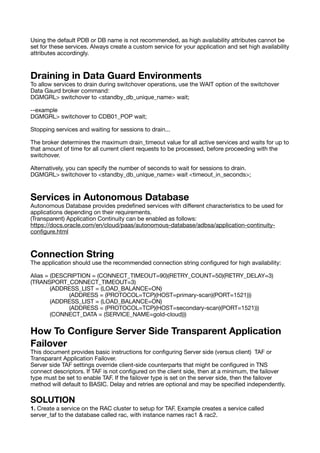 Using the default PDB or DB name is not recommended, as high availability attributes cannot be
set for these services. Always create a custom service for your application and set high availability
attributes accordingly.
Draining in Data Guard Environments
To allow services to drain during switchover operations, use the WAIT option of the switchover
Data Gaurd broker command:
DGMGRL> switchover to <standby_db_unique_name> wait;
--example
DGMGRL> switchover to CDB01_POP wait;
Stopping services and waiting for sessions to drain...
The broker determines the maximum drain_timeout value for all active services and waits for up to
that amount of time for all current client requests to be processed, before proceeding with the
switchover.
Alternatively, you can specify the number of seconds to wait for sessions to drain.
DGMGRL> switchover to <standby_db_unique_name> wait <timeout_in_seconds>;
Services in Autonomous Database
Autonomous Database provides prede
fi
ned services with di
ff
erent characteristics to be used for
applications depending on their requirements.
(Transparent) Application Continuity can be enabled as follows:
https://docs.oracle.com/en/cloud/paas/autonomous-database/adbsa/application-continuity-
con
fi
gure.html
Connection String
The application should use the recommended connection string con
fi
gured for high availability:
Alias = (DESCRIPTION = (CONNECT_TIMEOUT=90)(RETRY_COUNT=50)(RETRY_DELAY=3)
(TRANSPORT_CONNECT_TIMEOUT=3)
(ADDRESS_LIST = (LOAD_BALANCE=ON)
(ADDRESS = (PROTOCOL=TCP)(HOST=primary-scan)(PORT=1521)))
(ADDRESS_LIST = (LOAD_BALANCE=ON)
(ADDRESS = (PROTOCOL=TCP)(HOST=secondary-scan)(PORT=1521)))
(CONNECT_DATA = (SERVICE_NAME=gold-cloud)))
How To Con
fi
gure Server Side Transparent Application
Failover
This document provides basic instructions for con
fi
guring Server side (versus client) TAF or
Transparant Application Failover.
Server side TAF settings override client-side counterparts that might be con
fi
gured in TNS
connect descriptors. If TAF is not con
fi
gured on the client side, then at a minimum, the failover
type must be set to enable TAF. If the failover type is set on the server side, then the failover
method will default to BASIC. Delay and retries are optional and may be speci
fi
ed independently.
SOLUTION
1. Create a service on the RAC cluster to setup for TAF. Example creates a service called
server_taf to the database called rac, with instance names rac1 & rac2.
 