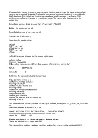 Please note for the service name, select a name that is unique and not the same as the default
service name created. A special Oracle database service is created by default for your Oracle
RAC database. This default service is always available on all instances in an Oracle RAC
environment, unless an instance is in restricted mode. You cannot alter this service or its
properties.
$srvctl add service -d rac -s server_taf -r "rac1,rac2" -P BASIC
2. Start the service server_taf
$srvctl start service -d rac -s server_taf
3. Check service is running
$srvctl con
fi
g service -d rac
ractest
PREF: rac1 rac2
AVAIL: server_taf
PREF: rac1 rac2
AVAIL:
4. Find the service_id value for the service just created
sqlplus /nolog
Connect / as sysdba
SQL> select name,service_id from dba_services where name = 'server_taf';
NAME SERVICE_ID
-------------- ----------
server_taf 6
5. Review the standard setup for the services
SQL>col name format a15
col failover_method format a11
heading 'METHOD'
col failover_type format a10
heading 'TYPE'
col failover_retries format 9999999
heading 'RETRIES'
col goal format a10
col clb_goal format a8
col AQ_HA_NOTIFICATIONS format a5
heading 'AQNOT'
SQL>select name, failover_method, failover_type, failover_retries,goal, clb_goal,aq_ha_noti
fi
catio
ns
from dba_services where service_id = 6
NAME METHOD TYPE RETRIES GOAL CLB_GOAL AQNOT
--------- ----------- ---------- -------- ---------- -------- -----
server_taf LONG NO
Please note there is no values for method, type or retries.
These are required to do server side TAF.
The cause of this problem has been identi
fi
ed and veri
fi
ed in an unpublished Bug 6886239
 