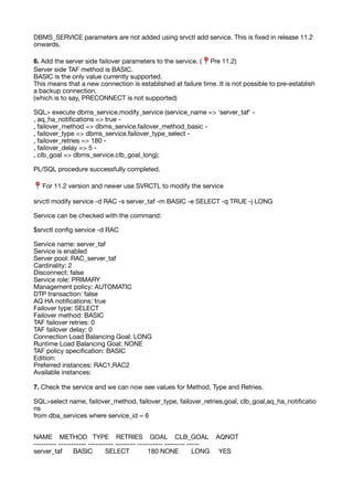 DBMS_SERVICE parameters are not added using srvctl add service. This is
fi
xed in release 11.2
onwards.
6. Add the server side failover parameters to the service. (📍 Pre 11.2)
Server side TAF method is BASIC.
BASIC is the only value currently supported.
This means that a new connection is established at failure time. It is not possible to pre-establish
a backup connection.
(which is to say, PRECONNECT is not supported)
SQL> execute dbms_service.modify_service (service_name => 'server_taf' -
, aq_ha_noti
fi
cations => true -
, failover_method => dbms_service.failover_method_basic -
, failover_type => dbms_service.failover_type_select -
, failover_retries => 180 -
, failover_delay => 5 -
, clb_goal => dbms_service.clb_goal_long);
PL/SQL procedure successfully completed.
📍 For 11.2 version and newer use SVRCTL to modify the service
srvctl modify service -d RAC -s server_taf -m BASIC -e SELECT -q TRUE -j LONG
Service can be checked with the command:
$srvctl con
fi
g service -d RAC
Service name: server_taf
Service is enabled
Server pool: RAC_server_taf
Cardinality: 2
Disconnect: false
Service role: PRIMARY
Management policy: AUTOMATIC
DTP transaction: false
AQ HA noti
fi
cations: true
Failover type: SELECT
Failover method: BASIC
TAF failover retries: 0
TAF failover delay: 0
Connection Load Balancing Goal: LONG
Runtime Load Balancing Goal: NONE
TAF policy speci
fi
cation: BASIC
Edition:
Preferred instances: RAC1,RAC2
Available instances:
7. Check the service and we can now see values for Method, Type and Retries.
SQL>select name, failover_method, failover_type, failover_retries,goal, clb_goal,aq_ha_noti
fi
catio
ns
from dba_services where service_id = 6
NAME METHOD TYPE RETRIES GOAL CLB_GOAL AQNOT
--------- ----------- ---------- -------- ---------- -------- -----
server_taf BASIC SELECT 180 NONE LONG YES
 