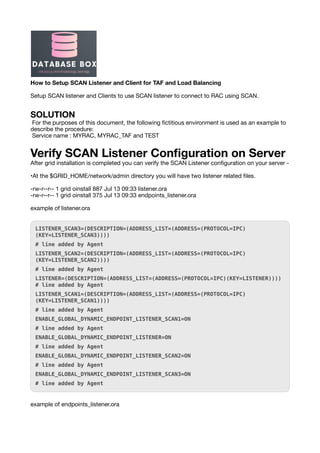 How to Setup SCAN Listener and Client for TAF and Load Balancing
Setup SCAN listener and Clients to use SCAN listener to connect to RAC using SCAN.
SOLUTION
For the purposes of this document, the following
fi
ctitious environment is used as an example to
describe the procedure:
Service name : MYRAC, MYRAC_TAF and TEST
Verify SCAN Listener Con
fi
guration on Server
After grid installation is completed you can verify the SCAN Listener con
fi
guration on your server -
•At the $GRID_HOME/network/admin directory you will have two listener related
fi
les.
-rw-r--r-- 1 grid oinstall 887 Jul 13 09:33 listener.ora
-rw-r--r-- 1 grid oinstall 375 Jul 13 09:33 endpoints_listener.ora
example of listener.ora
LISTENER_SCAN3=(DESCRIPTION=(ADDRESS_LIST=(ADDRESS=(PROTOCOL=IPC)
(KEY=LISTENER_SCAN3))))
# line added by Agent
LISTENER_SCAN2=(DESCRIPTION=(ADDRESS_LIST=(ADDRESS=(PROTOCOL=IPC)
(KEY=LISTENER_SCAN2))))
# line added by Agent
LISTENER=(DESCRIPTION=(ADDRESS_LIST=(ADDRESS=(PROTOCOL=IPC)(KEY=LISTENER))))
# line added by Agent
LISTENER_SCAN1=(DESCRIPTION=(ADDRESS_LIST=(ADDRESS=(PROTOCOL=IPC)
(KEY=LISTENER_SCAN1))))
# line added by Agent
ENABLE_GLOBAL_DYNAMIC_ENDPOINT_LISTENER_SCAN1=ON
# line added by Agent
ENABLE_GLOBAL_DYNAMIC_ENDPOINT_LISTENER=ON
# line added by Agent
ENABLE_GLOBAL_DYNAMIC_ENDPOINT_LISTENER_SCAN2=ON
# line added by Agent
ENABLE_GLOBAL_DYNAMIC_ENDPOINT_LISTENER_SCAN3=ON
# line added by Agent
example of endpoints_listener.ora
 