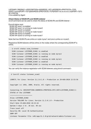 LISTENER_DBGRAC1=(DESCRIPTION=(ADDRESS_LIST=(ADDRESS=(PROTOCOL=TCP)
(HOST=xxxxx)(PORT=1521))(ADDRESS=(PROTOCOL=TCP)(HOST=xx.xx.xx.xx.x.xx)(PORT=1521)
(IP=FIRST))))
# line added by Agent
Check Status of SCAN IPs and SCAN Listener
srvctl command can be used to check the status of SCAN IPs and SCAN listener -
$ srvctl status scan
SCAN VIP scan1 is enabled
SCAN VIP scan1 is running on node myrac2
SCAN VIP scan2 is enabled
SCAN VIP scan2 is running on node myrac1
SCAN VIP scan3 is enabled
SCAN VIP scan3 is running on node myrac1
Note that two SCAN IPs are online on node myrac1 and one is online on myrac2.
Respective SCAN listeners will be online on the nodes where the corresponding SCAN IP is
online.
$ srvctl status scan_listener
SCAN Listener LISTENER_SCAN1 is enabled
SCAN listener LISTENER_SCAN1 is running on node myrac2
SCAN Listener LISTENER_SCAN2 is enabled
SCAN listener LISTENER_SCAN2 is running on node myrac1
SCAN Listener LISTENER_SCAN3 is enabled
SCAN listener LISTENER_SCAN3 is running on node myrac1
You can verify the instance registration with SCAN listeners using lsnrctl command -
$ lsnrctl status listener_scan2
LSNRCTL for Linux: Version 11.2.0.1.0 - Production on 28-AUG-2010 12:53:56
Copyright (c) 1991, 2009, Oracle. All rights reserved.
Connecting to (DESCRIPTION=(ADDRESS=(PROTOCOL=IPC)(KEY=LISTENER_SCAN2)))
STATUS of the LISTENER
------------------------
Alias LISTENER_SCAN2
Version TNSLSNR for Linux: Version 11.2.0.1.0 - Production
Start Date 23-AUG-2010 10:15:16
Uptime 5 days 2 hr. 38 min. 40 sec
Trace Level off
Security ON: Local OS Authentication
SNMP OFF
Listener Parameter File /u01/app/11.2.0/grid/network/admin/listener.ora
 