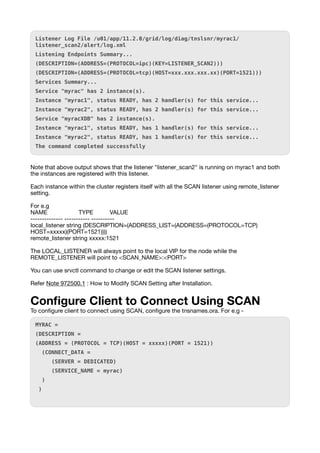 Listener Log File /u01/app/11.2.0/grid/log/diag/tnslsnr/myrac1/
listener_scan2/alert/log.xml
Listening Endpoints Summary...
(DESCRIPTION=(ADDRESS=(PROTOCOL=ipc)(KEY=LISTENER_SCAN2)))
(DESCRIPTION=(ADDRESS=(PROTOCOL=tcp)(HOST=xxx.xxx.xxx.xx)(PORT=1521)))
Services Summary...
Service "myrac" has 2 instance(s).
Instance "myrac1", status READY, has 2 handler(s) for this service...
Instance "myrac2", status READY, has 2 handler(s) for this service...
Service "myracXDB" has 2 instance(s).
Instance "myrac1", status READY, has 1 handler(s) for this service...
Instance "myrac2", status READY, has 1 handler(s) for this service...
The command completed successfully
Note that above output shows that the listener "listener_scan2" is running on myrac1 and both
the instances are registered with this listener.
Each instance within the cluster registers itself with all the SCAN listener using remote_listener
setting.
For e.g
NAME TYPE VALUE
-------------- ----------- ----------
local_listener string (DESCRIPTION=(ADDRESS_LIST=(ADDRESS=(PROTOCOL=TCP)
HOST=xxxxx)(PORT=1521))))
remote_listener string xxxxx:1521
The LOCAL_LISTENER will always point to the local VIP for the node while the
REMOTE_LISTENER will point to <SCAN_NAME>:<PORT>
You can use srvctl command to change or edit the SCAN listener settings.
Refer Note 972500.1 : How to Modify SCAN Setting after Installation.
Con
fi
gure Client to Connect Using SCAN
To con
fi
gure client to connect using SCAN, con
fi
gure the tnsnames.ora. For e.g -
MYRAC =
(DESCRIPTION =
(ADDRESS = (PROTOCOL = TCP)(HOST = xxxxx)(PORT = 1521))
(CONNECT_DATA =
(SERVER = DEDICATED)
(SERVICE_NAME = myrac)
)
)
 