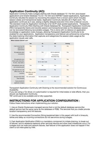 Application Continuity (AC):
Application Continuity hides outages starting with Oracle database 12.1 for thin Java-based
applications and Oracle Database 12.2.0.1 for OCI and ODP.NET based applications. Application
Continuity rebuilds the session by recovering the session from a known point which includes
session states and transactional states. Application Continuity rebuilds all in-
fl
ight work. The
application continues as it was, seeing a slightly delayed execution time when a failover occurs.
The standard mode for Application Continuity is for OLTP-style pooled applications. Transparent
Application Continuity (TAC) Starting with Oracle Database18c, Transparent Application Continuity
(TAC) transparently tracks and records session and transactional state so the database session
can be recovered following recoverable outages. This is done with no reliance on application
knowledge or application code changes, allowing Transparent Application Continuity to be
enabled for your applications. Application transparency and failover are achieved by consuming
the state-tracking information that captures and categorizes the session state usage as the
application issues user calls.
Transparent Application Continuity with Draining is the recommended solution for Continuous
Availability.
If you are using a 12c driver, or customization is required for initial states or side e
ff
ects, then you
should use Application Continuity.
TAF continues to be available and is fully supported.
INSTRUCTIONS FOR APPLICATION CONFIGURATION :
Follow these instructions when implementing your solution.
1. Use an Oracle Clusterware managed service that is not the default database service (the
default service has the same name as the database or PDB). The services that you create provide
location transparency and HA features.
2. Use the recommended Connection String (explained later in this paper) with built in timeouts,
retries and delay so incoming connections do not see errors during outages.
3. Fast Application Noti
fi
cation (FAN) is a mandatory component to initiate draining, to break out
of failures, and to rebalance sessions when services resume and when load imbalances occur. For
outages such as node and network failures, fast failover of the application does not happen if the
client is not interrupted by FAN.
 