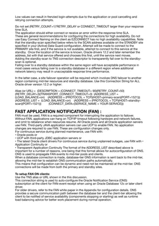 Low values can result in frenzied login-attempts due to the application or pool cancelling and
retrying connection attempts.
Do not set (RETRY_COUNT+1)*RETRY_DELAY or CONNECT_TIMEOUT larger than your response
time SLA.
The application should either connect or receive an error within the response time SLA.
These are general recommendations for con
fi
guring the connections for high availability. Do not
use Easy Connect Naming on the client as EZCONNECT has no high availability capabilities. Note
that the standby-scan speci
fi
ed below refers to the SCAN address available on the STANDBY site
speci
fi
ed in your (Active) Data Guard con
fi
guration. Attempt will be made to connect to the
PRIMARY site
fi
rst, and if the service is not available, attempt to connect to this service at the
standby. Once the location of the service is known, Oracle drivers 12.2 and later remember the
address_list with that service o
ff
ered and chooses this
fi
rst, until the service next moves.
Adding the standby-scan to TNS connection descriptor to transparently fail over to the standby-
scan is optional.
Failing over to a standby database within the same region will have acceptable performance in
most cases versus failing over to a standby database in a di
ff
erent region where additional
network latency may result in unacceptable response time performance.
In the latter case, a site failover operation will be required which involves DNS failover to another
region containing mid-tier resources and standby database. Use this Connection String for ALL
Oracle driver version 12.2 or higher:
Alias (or URL) = (DESCRIPTION = (CONNECT_TIMEOUT= 90)(RETRY_COUNT=50)
(RETRY_DELAY=3)(TRANSPORT_CONNECT_TIMEOUT=3) (ADDRESS_LIST =
(LOAD_BALANCE=on) (ADDRESS = (PROTOCOL = TCP)(HOST=primary-scan)(PORT=1521)))
(ADDRESS_LIST = (LOAD_BALANCE=on) (ADDRESS = (PROTOCOL = TCP)(HOST=standby-
scan)(PORT=1521))) (CONNECT_DATA=(SERVICE_NAME = YOUR SERVICE)))
FAST APPLICATION NOTIFICATION (FAN) :
FAN must be used. FAN is a required component for interrupting the application to failover.
Without FAN, applications can hang on TCP/IP timeout following hardware and network failures,
and omit to rebalance when resources resume. All Oracle pools and all Oracle application servers
use FAN. Third-party JAVA application servers can use UCP to enable FAN. No application
changes are required to use FAN. These are con
fi
guration changes only.
For continuous service during planned maintenance, use FAN with:
• Oracle pools or
• UCP with third-party JDBC application servers or
• The latest Oracle client drivers For continuous service during unplanned outages, use FAN with •
Application Continuity or
• Transparent Application Continuity The format of the ADDRESS_LIST described above is
important for a number of reasons, one being that this format allows for autocon
fi
guration of ONS.
ONS is used to propagate FAN events to mid-tier pools and clients.
When a database connection is made, database-tier ONS information is sent back to the mid-tier,
allowing the mid-tier to establish ONS communication paths automatically.
This means that con
fi
guration can be dynamic and need not be maintained at the mid-tier. ONS
connections will be made from both the primary and standby sites.
To setup FAN ON clients:
Use the TNS alias or URL shown in the this discussion.
This connection string is used to auto-con
fi
gure the Oracle Noti
fi
cation Service (ONS)
subscription at the client for FAN-event receipt when using an Oracle Database 12c or later client
driver.
For older drivers, refer to the FAN white paper in the Appendix for con
fi
guration details. ONS
provides a secure communication path between the database tier and the client-tier allowing the
client to be noti
fi
ed of service availability (components stopping or starting) as well as runtime
load balancing advice for better work placement during normal operation.
 