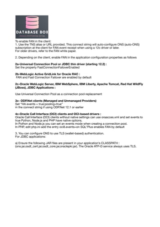 To enable FAN in the client:
1. Use the TNS alias or URL provided. This connect string will auto-con
fi
gure ONS (auto-ONS)
subscription at the client for FAN event receipt when using a 12c driver or later.
For older drivers, refer to the FAN white paper.
2. Depending on the client, enable FAN in the application con
fi
guration properties as follows
2a-Universal Connection Pool or JDBC thin driver (starting 12.2) :
Set the property FastConnectionFailoverEnabled
2b-WebLogic Active GridLink for Oracle RAC :
FAN and Fast Connection Failover are enabled by default
2c-Oracle WebLogic Server, IBM WebSphere, IBM Liberty, Apache Tomcat, Red Hat WildFly
(JBoss), JDBC Applications :
Use Universal Connection Pool as a connection pool replacement
3c- ODP.Net clients (Managed and Unmanaged Providers)
Set “HA events = true;pooling=true”
in the connect string if using ODP.Net 12.1 or earlier
4c-Oracle Call Interface (OCI) clients and OCI-based drivers :
Oracle Call Interface (OCI) clients without native settings can use oraacces.xml and set events to
true Python, Node.js and PHP have native options.
In Python and Node.js you can set an events mode when creating a connection pool.
In PHP, edit php.ini add the entry oci8.events=on SQL*Plus enables FAN by default
3. You can con
fi
gure ONS to use TLS (wallet-based) authentication.
For JDBC applications:
a) Ensure the following JAR
fi
les are present in your application’s CLASSPATH :
(ons.jar,osdt_cert.jar,osdt_core.jar,oraclepki.jar). The Oracle ATP-D service always uses TLS.
 