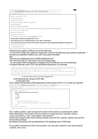 b) Specify the wallet for FAN do one of the following:
• To use AUTO-ONS with wallets an application must set the following Java system properties: “-
Doracle.ons.wallet
fi
le=/replace_this_with_host_path/onswallet”
and
“Doracle.ons.walletpassword=myONSwalletPassword”
This cannot be set on a per-pool or per-connection basis
• To use explicit ONS con
fi
guration (instead of AUTO-ONS) do one of the following:
i) Programmatically within UCP, call setONSCon
fi
guration(), for example
ii) Set declaratively using an UCP XML
con
fi
guration
fi
le:
ii) For Oracle Call Interface (OCI) applications Oracle client drivers 12.2 or later are required:
The <wallet_location> path should be the name of the directory containing the wallet.
Other parameters may be set in the ons section of oraaccess.xml, including <hosts>,
<max_connections>, and <subscription_wait_timeout>.
Drivers that support native event setting controls may omit the <events> section and use the
driver setting instead.
By default connections will be established to the database even if ONS fails.
If you prefer connections to fail in this scenario, you can add a section to the same level as
<events> and <ons>:
 