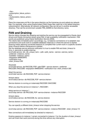 <fan>
<subscription_failure_action>
error
</subscription_failure_action>
</fan>
Place the oraaccess.xml
fi
le in the same directory as the tnsnames.ora and sqlnet.ora network
fi
les. For example, when using Oracle Instant Client these
fi
les might be in the default directory
network/admin. Alternatively, all network con
fi
guration
fi
les can be put in another accessible
directory. Then set the environment variable TNS_ADMIN to that directory name.
FAN and Draining
Service status changes like stopping and starting the service can be propagated to Oracle client
drivers and Oracle connection pools using FAN, a high-availability noti
fi
cation mechanism. FAN
events are published using Oracle Noti
fi
cation Service (ONS).
The clients take immediate action accordingly, e.g., to balance connections or to establish new
connections and route work to available database instances or where the service is started.
Draining means allowing connected sessions to complete their current work in a speci
fi
c duration
(drain timeout) before maintenance is started.
Set the database service attribute noti
fi
cation to true to enable FAN and drain_timeout to
time_in_seconds to enable draining:
srvctl add service -db <db_unique_nam> -pdb <pdb_name> -service <service_name>
-preferred <instance_name>
-available <instance_name>
-stopoption IMMEDIATE
-noti
fi
cation true
-drain_timeout 300
#example
srvctl add service -db RACCDB_POP -pdb PDB1 -service drainsrv -preferred
RACCDB1,RACCDB2 -stopoption IMMEDIATE -noti
fi
cation true -drain_timeout 300
#start the service
srvctl start service -db RACCDB_POP -service drainsrv
#check status
srvctl status service -db RACCDB_POP -service drainsrv
Service drainsrv is running on instance(s) RACCDB1,RACCDB2
When you stop the service on instance 1, RACCDB1:
#stop service on instance 1
srvctl stop service -db RACCDB_POP -service drainsrv -instance RACCDB1
#check status
srvctl status service -db RACCDB_fra -service drainsrv
Service drainsrv is running on instance(s) RACCDB2
You can specify a di
ff
erent drain_timeout when stopping the service:
srvctl stop service -db RACCDB_POP -service drainsrv -instance RACCDB1 -drain_timeout 10
New connections will immediately be directed to instance 2.
Existing sessions to instance 1 remain connected to instance 1 for the duration of drain_timeout
and can
fi
nish their work (commit) during this time without any interruption.
 