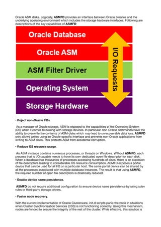 Oracle ASM disks. Logically, ASMFD provides an interface between Oracle binaries and the
underlying operating environment which includes the storage hardware interfaces. Following are
descriptions of the key capabilities of ASMFD:
• Reject non-Oracle I/Os.
As a manager of Oracle storage, ASM is exposed to the capabilities of the Operating System
(OS) when it comes to dealing with storage devices. In particular, non-Oracle commands have the
ability to overwrite the contents of ASM disks which may lead to unrecoverable data loss. ASMFD
only allows writes using an Oracle-speci
fi
c interface and prevents non-Oracle applications from
writing to ASM disks. This protects ASM from accidental corruption.
• Reduce OS resource usage.
An ASM instance contains numerous processes, or threads on Windows. Without ASMFD, each
process that is I/O capable needs to have its own dedicated open
fi
le descriptor for each disk.
When a database has thousands of processes accessing hundreds of disks, there is an explosion
of
fi
le descriptors leading to considerable OS resource consumption. ASMFD exposes a portal
device that can be used for all I/O on a particular host. The same portal device can be shared by
all the processes associated with multiple database instances. The result is that using ASMFD,
the required number of open
fi
le descriptors is drastically reduced.
• Enable device name persistence.
ASMFD do not require additional con
fi
guration to ensure device name persistence by using udev
rules or third-party storage drivers.
• Faster node recovery.
With the current implementation of Oracle Clusterware, init.d scripts panic the node in situations
when Cluster Synchronization Services (CSS) is not functioning correctly. Using this mechanism,
nodes are fenced to ensure the integrity of the rest of the cluster. While e
ff
ective, this solution is
 