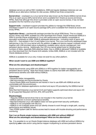database servers as well as RAC installations. ASM and regular database instances can use
ASMLib as an alternative interface for disk access. ASMLib has three components:
Kernel driver – oracleasm is a Linux kernel driver also known as the Oracle ASMLib kernel driver.
This is an open-source (GPL) kernel driver and is available from Oracle as source and binary
RPMs. Note that although this driver is provided under an open source license, it has not been
accepted into the mainline Linux kernel.
Support tools – oracleasm-support provides the utilities to manage the ASM library driver.
Oracleasm-support is an open-source package (GPL) and is available from Oracle as source and
binary RPMs.
Application library – oracleasmlib package provides the actual ASM library. This is a closed
source, binary-only RPM, available as a free download from Oracle. Oracle introduced ASMLib in
2004 to provide Oracle workloads on Linux with performance and stability comparable to
equivalent workloads on UNIX. ASMLib addressed de
fi
ciencies – including a lack of async and
direct I/O -- that existed in the 2.4 and higher Linux kernel. The Linux community addressed these
de
fi
ciencies in the 2.6 Linux kernel with the addition of udev and device-mapper multipath which
together with LVM provided native multipathing, scalable native volume management, and
persistent device naming. Additionally, the 2.6 Linux kernel added tools for handling large
numbers of disks, especially SAN-attached disks. How is ASMLib delivered? ASMLib is available
as a free download from the Oracle ULN website. Unlike ASM, ASMLib is not included with the
Oracle database product.
ASMLib is available for Linux only; it does not exist for any other platform.
When would I want to use ASM and ASMLib together?
What are the advantages and disadvantages?
Oracle recommends using ASM with ASMLib or AFD together for better manageability and
persistent device naming. Note that Oracle makes no claims that ASM with ASMLib delivers
performance bene
fi
ts over ASM without ASMLib.
Advantages
• Perceived better manageability.
• Well documented and recommended by Oracle.
• Some Oracle DBAs and SysAdmins are trained in how to use ASM with ASMLib and are
comfortable with this environment.
• Optimized for database applications via direct and async I/O provided by the ASMLib kernel
driver.
Note Red Hat Enterprise Linux kernel 2.6.X and higher supports optimized direct and async I/O
for all supported
fi
lesystem EXT3/4, XFS, GFS and NFS.
Disadvantages
• Requires ASMLib kernel driver that is not included in the mainline Linux kernel.
• ASMLib delivers no known performance bene
fi
ts.
• Red Hat Enterprise Linux with ASMLib does not have government security certi
fi
cation.
• ASMLib is not compatible with SELinux.
• ASMLib is not multipath aware and can silently choose to work through a single path, causing
performance and reliability issues.
• Non POSIX system calls for device access lead to issues with trouble-shooting and performance
monitoring.
Can I run an Oracle single instance database with ASM and without ASMLib?
What are the advantages and disadvantages? What are the alternatives?
Yes. It is possible to run an Oracle Single Instance database with ASM and without ASMLib by
specifying udev rules and/or using device mapper multipathing to achieve persistent device
 
