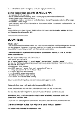 5. As with all data-related changes, a backup is highly recommended.
Some theoretical bene
fi
ts of ASMLIB API:
• always uses direct, async i/o
• solves persistent device naming, even if underlying device moves across reboots
• solves
fi
le permissions and ownership
• reduced user mode to kernel mode context switches during I/O, possibly reducing CPU usage
• reduced
fi
le handle usage
• pass metadata such as I/O prioritization to storage device (don’t think this is implemented in the
Linux version)
Note :
using direct i/o and async i/o have dependencies on Oracle parameters Disk_asynch_io =true
and
fi
lesystemio_options=Set All .
----------------------------------
UDEV Rules:
What is Udev?
Udev is the mechanism used to create and name /dev device nodes corresponding to the devices
that are present in the system. Udev uses matching information provided by sysfs with rules
provided by the user to dynamically add the required device nodes.
Udev rules doesn't Linux kernel limitations on upgrade time instead of ASMLIB and AFD
kernel dependencies.
All udev
fi
le should be under /etc/udev/rules.d/
basic format for udev rule is.
key1=”value”, key2=”value”, … keyN=”value”, name=”value”, symlink=”value”
You can
fi
nd the key value by using udevadm command. Lets understand the environment key.
# multipath -ll mpathxy
mpathxy (wwn) dm-6 (vendor)
size=600G features=’1 queue_if_no_path’ hwhandler=’0′ wp=rw
`-+- policy=’service-time 0′ prio=1 status=active
|- 1:0:0:6 sdj 8:1 active ready running
|- 1:0:1:6 sdk 65:2 active ready running
|- 2:0:0:6 sdl 65:14 active ready running
`- 2:0:1:6 sdm 66:24 active ready running
So we have multipath mpathxy and reference device mapper is dm-6.
# udevadm info –query=all –path=/devices/virtual/block/dm-6
Above command will give you list of variables which you can use in udev rules.
You can make the following entry in /etc/udev/rules.d/99-oracle-asmdevices.rules
KERNEL==”dm-*”,ENV{DM_UUID}==”mpath-wwn”,OWNER=”username”,GROUP=”
groupname”,MODE=”0660″
Or you can use following script to create the /etc/udev/rules.d/99-oracle-asmdevices.rules
Generate udev rules for Physical and virtual server
/etc/udev/rules.d/99-oracle-asmdevices.rules
 