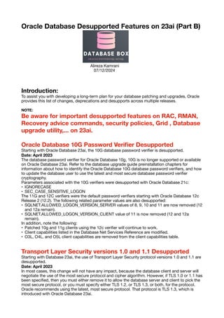 Oracle Database Desupported Features on 23ai (Part B)
Alireza Kamrani
07/12/2024
Introduction:
To assist you with developing a long-term plan for your database patching and upgrades, Oracle
provides this list of changes, deprecations and desupports across multiple releases.
NOTE:
Be aware for important desupported features on RAC, RMAN,
Recovery advice commands, security policies, Grid , Database
upgrade utility,... on 23ai.
Oracle Database 10G Password Veri
fi
er Desupported
Starting with Oracle Database 23ai, the 10G database password veri
fi
er is desupported.
Date: April 2023
The database password veri
fi
er for Oracle Database 10g, 10G is no longer supported or available
on Oracle Database 23ai. Refer to the database upgrade guide preinstallation chapters for
information about how to identify the Oracle Database 10G database password veri
fi
ers, and how
to update the database user to use the latest and most secure database password veri
fi
er
cryptography.
Parameters associated with the 10G veri
fi
ers were desupported with Oracle Database 21c:
• IGNORECASE
• SEC_CASE_SENSITIVE_LOGON
The 11G and 12C veri
fi
ers were the default password veri
fi
ers starting with Oracle Database 12c
Release 2 (12.2). The following related parameter values are also desupported:
• SQLNET.ALLOWED_LOGON_VERSION_SERVER values of 8, 9, 10 and 11 are now removed (12
and 12a remain).
• SQLNET.ALLOWED_LOGON_VERSION_CLIENT value of 11 is now removed (12 and 12a
remain).
In addition, note the following:
• Patched 10g and 11g clients using the 12c veri
fi
er will continue to work.
• Client capabilities listed in the Database Net Services Reference are modi
fi
ed.
• O3L, O4L, and O5L client capabilities are removed from the client capabilities table.
Transport Layer Security versions 1.0 and 1.1 Desupported
Starting with Database 23ai, the use of Transport Layer Security protocol versions 1.0 and 1.1 are
desupported.
Date: April 2023
In most cases, this change will not have any impact, because the database client and server will
negotiate the use of the most secure protocol and cipher algorithm. However, if TLS 1.0 or 1.1 has
been speci
fi
ed, then you must either remove it to allow the database server and client to pick the
most secure protocol, or you must specify either TLS 1.2, or TLS 1.3, or both, for the protocol.
Oracle recommends using the latest, most secure protocol. That protocol is TLS 1.3, which is
introduced with Oracle Database 23ai.
 