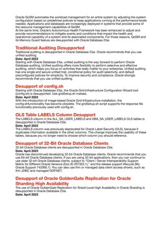 Oracle QoSM automates the workload management for an entire system by adjusting the system
con
fi
guration based on prede
fi
ned policies to keep applications running at the performance levels
needed. Applications and databases are increasingly deployed in systems that provide some of
the resource management capabilities of QoSM.
At the same time, Oracle’s Autonomous Health Framework has been enhanced to adjust and
provide recommendations to mitigate events and conditions that impact the health and
operational capability of a system and its associated components. For those reasons, QoSM and
its Memory Guard feature are desupported with Oracle Database 23ai.
Traditional Auditing Desupported
Traditional auditing is desupported in Oracle Database 23ai. Oracle recommends that you use
uni
fi
ed auditing.
Date: April 2023
Starting with Oracle Database 23ai, uni
fi
ed auditing is the way forward to perform Oracle
Database auditing. Uni
fi
ed auditing o
ff
ers more
fl
exibility to perform selective and e
ff
ective
auditing, which helps you focus on activities that really matter to your enterprise. Uni
fi
ed auditing
has one single and secure uni
fi
ed trail, conditional policy for audit selectivity, and default
precon
fi
gured policies for simplicity. To improve security and compliance, Oracle strongly
recommends that you use uni
fi
ed auditing.
Desupport of con
fi
g.sh
Starting with Oracle Database 23ai, the Oracle Grid Infrastructure Con
fi
guration Wizard tool
(con
fi
g.sh) is desupported. Use gridSetup.sh instead.
Date: April 2023
With the introduction of image-based Oracle Grid Infrastructure installation, the
con
fi
g.shfunctionality has become obsolete. The gridSetup.sh script supports the response
fi
le
functionality previously used with con
fi
g.sh.
OLS Table LABELS Column Desupport
The LABELS column in the ALL_SA_USER_LABELS and DBA_SA_USER_LABELS OLS tables is
desupported in Oracle Database 23ai.
Date: April 2023
The LABELS column was previously deprecated for Oracle Label Security (OLS), because it
duplicates information available in the other columns. This change improves the usability of these
tables, because you no longer need to choose which column you should reference.
Desupport of 32-Bit Oracle Database Clients
32-bit Oracle Database clients are desupported in Oracle Database 23ai.
Date: April 2023
Oracle has discontinued developing 32-bit Oracle Database clients. Oracle recommends that you
use 64-bit Oracle Database clients. If you are using 32-bit applications, then you can continue to
use older 32-bit Oracle Database clients, subject to “Client / Server Interoperability Support
Matrix for Di
ff
erent Oracle Versions (Doc ID 207303.1)," and the release support lifecycle (My
Oracle Support 742060.1). You can also use thin or managed data client access drivers, such as
thin JDBC and managed ODP.NET.
Desupport of Oracle GoldenGate Replication for Oracle
Sharding High Availability
The use of Oracle GoldenGate Replication for Shard-Level High Availability in Oracle Sharding is
desupported in Oracle Database 23ai.
Date: April 2023
 