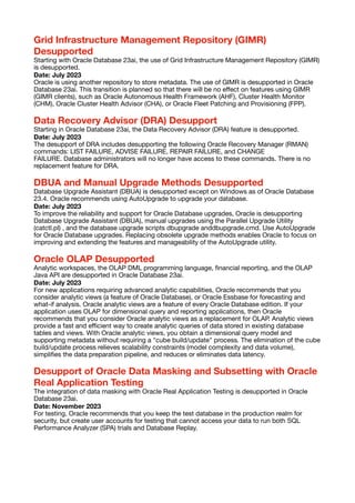 Grid Infrastructure Management Repository (GIMR)
Desupported
Starting with Oracle Database 23ai, the use of Grid Infrastructure Management Repository (GIMR)
is desupported.
Date: July 2023
Oracle is using another repository to store metadata. The use of GIMR is desupported in Oracle
Database 23ai. This transition is planned so that there will be no e
ff
ect on features using GIMR
(GIMR clients), such as Oracle Autonomous Health Framework (AHF), Cluster Health Monitor
(CHM), Oracle Cluster Health Advisor (CHA), or Oracle Fleet Patching and Provisioning (FPP).
Data Recovery Advisor (DRA) Desupport
Starting in Oracle Database 23ai, the Data Recovery Advisor (DRA) feature is desupported.
Date: July 2023
The desupport of DRA includes desupporting the following Oracle Recovery Manager (RMAN)
commands: LIST FAILURE, ADVISE FAILURE, REPAIR FAILURE, and CHANGE
FAILURE. Database administrators will no longer have access to these commands. There is no
replacement feature for DRA.
DBUA and Manual Upgrade Methods Desupported
Database Upgrade Assistant (DBUA) is desupported except on Windows as of Oracle Database
23.4. Oracle recommends using AutoUpgrade to upgrade your database.
Date: July 2023
To improve the reliability and support for Oracle Database upgrades, Oracle is desupporting
Database Upgrade Assistant (DBUA), manual upgrades using the Parallel Upgrade Utility
(catctl.pl) , and the database upgrade scripts dbupgrade anddbupgrade.cmd. Use AutoUpgrade
for Oracle Database upgrades. Replacing obsolete upgrade methods enables Oracle to focus on
improving and extending the features and manageability of the AutoUpgrade utility.
Oracle OLAP Desupported
Analytic workspaces, the OLAP DML programming language,
fi
nancial reporting, and the OLAP
Java API are desupported in Oracle Database 23ai.
Date: July 2023
For new applications requiring advanced analytic capabilities, Oracle recommends that you
consider analytic views (a feature of Oracle Database), or Oracle Essbase for forecasting and
what-if analysis. Oracle analytic views are a feature of every Oracle Database edition. If your
application uses OLAP for dimensional query and reporting applications, then Oracle
recommends that you consider Oracle analytic views as a replacement for OLAP. Analytic views
provide a fast and e
ffi
cient way to create analytic queries of data stored in existing database
tables and views. With Oracle analytic views, you obtain a dimensional query model and
supporting metadata without requiring a "cube build/update" process. The elimination of the cube
build/update process relieves scalability constraints (model complexity and data volume),
simpli
fi
es the data preparation pipeline, and reduces or eliminates data latency.
Desupport of Oracle Data Masking and Subsetting with Oracle
Real Application Testing
The integration of data masking with Oracle Real Application Testing is desupported in Oracle
Database 23ai.
Date: November 2023
For testing, Oracle recommends that you keep the test database in the production realm for
security, but create user accounts for testing that cannot access your data to run both SQL
Performance Analyzer (SPA) trials and Database Replay.
 