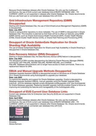 Because Oracle Database releases after Oracle Database 19c only use the multitenant
architecture, the use of EUS current user database links (CREATE DATABASE LINK…TO
CURRENT_USER ) is not supported in releases after Oracle Database 19c. Oracle recommends
that you use
fi
xed user or connected user database links with EUS.
Grid Infrastructure Management Repository (GIMR)
Desupported
Starting with Oracle Database 23ai, the use of Grid Infrastructure Management Repository (GIMR)
is desupported.
Date: July 2023
Oracle is using another repository to store metadata. The use of GIMR is desupported in Oracle
Database 23ai. This transition is planned so that there will be no e
ff
ect on features using GIMR
(GIMR clients), such as Oracle Autonomous Health Framework (AHF), Cluster Health Monitor
(CHM), Oracle Cluster Health Advisor (CHA), or Oracle Fleet Patching and Provisioning (FPP)
Desupport of Oracle GoldenGate Replication for Oracle
Sharding High Availability
The use of Oracle GoldenGate Replication for Shard-Level High Availability in Oracle Sharding is
desupported in Oracle Database 23ai.
Data Recovery Advisor (DRA) Desupport
Starting in Oracle Database 23ai, the Data Recovery Advisor (DRA) feature is desupported.
Date: July 2023
The desupport of DRA includes desupporting the following Oracle Recovery Manager (RMAN)
commands: LIST FAILURE, ADVISE FAILURE, REPAIR FAILURE, and CHANGE
FAILURE. Database administrators will no longer have access to these commands. There is no
replacement feature for DRA.
DBUA and Manual Upgrade Methods Desupported
Database Upgrade Assistant (DBUA) is desupported except on Windows as of Oracle Database
23.4. Oracle recommends using AutoUpgrade to upgrade your database.
Date: July 2023
To improve the reliability and support for Oracle Database upgrades, Oracle is desupporting
Database Upgrade Assistant (DBUA), manual upgrades using the Parallel Upgrade Utility
(catctl.pl) , and the database upgrade scripts dbupgrade anddbupgrade.cmd. Use AutoUpgrade
for Oracle Database upgrades. Replacing obsolete upgrade methods enables Oracle to focus on
improving and extending the features and manageability of the AutoUpgrade utility.
Desupport of EUS Current User Database Links
Current user database links for Enterprise User Security (EUS) are not supported in Oracle
Database 23ai
Date: April 2024
Because Oracle Database releases after Oracle Database 19c only use the multitenant
architecture, the use of EUS current user database links (CREATE DATABASE LINK…TO
CURRENT_USER ) is not supported in releases after Oracle Database 19c. Oracle recommends
that you use
fi
xed user or connected user database links with EUS.
Sincerely,
Alireza Kamrani.
 