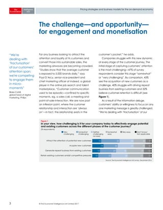 © The Economist Intelligence Unit Limited 20173
Pricing strategies and business models for the on-demand economy
For any business looking to attract the
attention and loyalty of its customers and
convert those into sustainable sales, the
marketing airwaves are becoming crowded.
“Studies show that the average customer
is exposed to 5,000 brands daily,” says
Paul D’Arcy, senior vice-president and
chief marketing officer at Indeed, a global
player in the online job search and talent
marketplace. “Customer communication
used to be episodic—confined to specific
moments, eg, a sales call, a meeting and
point-of-sale-interaction. We are now past
an inflexion point, where the customer
relationship and interaction are ‘always
on’—in fact, the relationship exists in the
customer’s pocket,” he adds.
Companies struggle with this new dynamic
at every stage of the customer journey. The
initial stage of capturing customers’ attention
is the most challenging—47% of survey
respondents consider this stage “somewhat”
or “very challenging”. By comparison, 43%
see the acquisition of new customers as a
challenge, 40% struggle with driving repeat
business from existing customers and 32%
believe customer retention is difficult (see
Figure 1).
As a result of the information deluge,
customers’ ability or willingness to focus on any
one marketing message is greatly challenged.
“We’re dealing with ‘fracturisation’ of our
The challenge—and opportunity—
for engagement and monetisation
Source: The Economist Intelligence Unit survey, December 2016
Figure 1
In your view, how challenging is it for your company today to effectively engage potential
and existing customers across the different phases of the customer journey?
(% respondents)
Attract the attention of potential new customers
Acquire new customers
Generate repeat business from existing customers
Retain existing customers amidst competitive pressures
15 32 24 20 91
19 24 27 19 101
13 27 18 29 121
10 22 28 27 131
Very
challenging
Somewhat
challenging
Neither
challenging
nor easy
Somewhat
easy
Very easy Don't know/
Not applicable
“We’re
dealing with
‘fracturisation’
of our customers’
attention span;
we’re competing
to engage them
in micro-
moments”
Blake Cahill,
global head of digital
marketing, Philips
 