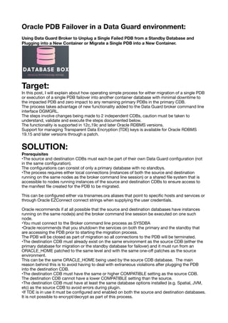 Oracle PDB Failover in a Data Guard environment:
Using Data Guard Broker to Unplug a Single Failed PDB from a Standby Database and
Plugging into a New Container or Migrate a Single PDB into a New Container.
Target:
In this post, I will explain about how operating simple process for either migration of a single PDB
or execution of a single PDB failover into another container database with minimal downtime to
the impacted PDB and zero impact to any remaining primary PDBs in the primary CDB.
The process takes advantage of new functionality added to the Data Guard broker command line
interface DGMGRL.
The steps involve changes being made to 2 independent CDBs, caution must be taken to
understand, validate and execute the steps documented below.
The functionality is supported in 12c,19c and later Oracle RDBMS versions.
Support for managing Transparent Data Encryption (TDE) keys is available for Oracle RDBMS
19.15 and later versions through a patch.
SOLUTION:
Prerequisites
•The source and destination CDBs must each be part of their own Data Guard con
fi
guration (not
in the same con
fi
guration).
The con
fi
gurations can consist of only a primary database with no standbys.
•The process requires either local connections (instances of both the source and destination
running on the same nodes as the broker command line session) or a shared
fi
le system that is
accessible to nodes running instances of the source and destination CDBs to ensure access to
the manifest
fi
le created for the PDB to be migrated.
This can be con
fi
gured either via tnsnames.ora aliases that point to speci
fi
c hosts and services or
through Oracle EZConnect connect strings when supplying the user credentials.
Oracle recommends if at all possible that the source and destination databases have instances
running on the same node(s) and the broker command line session be executed on one such
node.
•You must connect to the Broker command line process as SYSDBA
•Oracle recommends that you shutdown the services on both the primary and the standby that
are accessing the PDB prior to starting the migration process.
The PDB will be closed as part of migration so all connections to the PDB will be terminated.
•The destination CDB must already exist on the same environment as the source CDB (either the
primary database for migration or the standby database for failover) and it must run from an
ORACLE_HOME patched to the same level and with the same one-o
ff
patches as the source
environment.
This can be the same ORACLE_HOME being used by the source CDB database. The main
reason behind this is to avoid having to deal with extraneous violations after plugging the PDB
into the destination CDB.
•The destination CDB must have the same or higher COMPATIBLE setting as the source CDB.
The destination CDB cannot have a lower COMPATIBLE setting than the source.
•The destination CDB must have at least the same database options installed (e.g. Spatial, JVM,
etc) as the source CDB to avoid errors during plugin.
•If TDE is in use it must be con
fi
gured and enabled on both the source and destination databases.
It is not possible to encrypt/decrypt as part of this process.
 