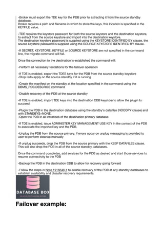 -Broker must export the TDE key for the PDB prior to extracting it from the source standby
database.
Broker requires a path and
fi
lename in which to store the keys, this location is speci
fi
ed in the
KEYFILE value.
-TDE requires the keystore password for both the source keystore and the destination keystore,
to extract from the source keystore and import into the destination keystore.
The destination keystore password is supplied using the KEYSTORE IDENTIFIED BY clause, the
source keystore password is supplied using the SOURCE KEYSTORE IDENTIFIED BY clause.
-If SECRET, KEYSTORE, KEYFILE or SOURCE KEYSTORE are not speci
fi
ed in the command
line, the migrate command will fail.
Once the connection to the destination is established the command will:
-Perform all necessary validations for the failover operation
-If TDE is enabled, export the TDES keys for the PDB from the source standby keystore
-Stop redo apply on the source standby if it is running
-Create the manifest on the standby at the location speci
fi
ed in the command using the
DBMS_PDB.DESCRIBE command
-Disable recovery of the PDB at the source standby
-If TDE is enabled, import TDE keys into the destination CDB keystore to allow the plugin to
succeed
-Plugin the PDB in the destination database using the standby's data
fi
les (NOCOPY clause) and
with STANDBYS=NONE.
-Open the PDB in all instances of the destination primary database
-If TDE is enabled, issue ADMINISTER KEY MANAGEMENT USE KEY in the context of the PDB
to associate the imported key and the PDB.
-Unplug the PDB from the source primary. If errors occur on unplug messaging is provided to
user to perform cleanup manually
-If unplug succeeds, drop the PDB from the source primary with the KEEP DATAFILES clause.
This will also drop the PDB in all of the source standby databases.
Once the command completes, add services for the PDB as desired and start those services to
resume connectivity to the PDB
-Backup the PDB in the destination CDB to allow for recovery going forward
-Follow the steps in Note 1916648.1 to enable recovery of the PDB at any standby databases to
establish availability and disaster recovery requirements.
Failover example:
 