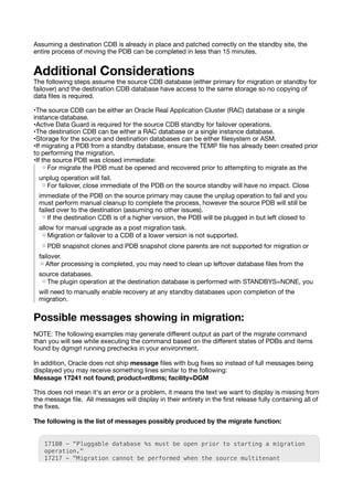 Assuming a destination CDB is already in place and patched correctly on the standby site, the
entire process of moving the PDB can be completed in less than 15 minutes.
Additional Considerations
The following steps assume the source CDB database (either primary for migration or standby for
failover) and the destination CDB database have access to the same storage so no copying of
data
fi
les is required.
•The source CDB can be either an Oracle Real Application Cluster (RAC) database or a single
instance database.
•Active Data Guard is required for the source CDB standby for failover operations.
•The destination CDB can be either a RAC database or a single instance database.
•Storage for the source and destination databases can be either
fi
lesystem or ASM.
•If migrating a PDB from a standby database, ensure the TEMP
fi
le has already been created prior
to performing the migration.
•If the source PDB was closed immediate:
◦For migrate the PDB must be opened and recovered prior to attempting to migrate as the
unplug operation will fail.
◦For failover, close immediate of the PDB on the source standby will have no impact. Close
immediate of the PDB on the source primary may cause the unplug operation to fail and you
must perform manual cleanup to complete the process, however the source PDB will still be
failed over to the destination (assuming no other issues).
◦If the destination CDB is of a higher version, the PDB will be plugged in but left closed to
allow for manual upgrade as a post migration task.
◦Migration or failover to a CDB of a lower version is not supported.
◦PDB snapshot clones and PDB snapshot clone parents are not supported for migration or
failover.
◦After processing is completed, you may need to clean up leftover database
fi
les from the
source databases.
◦The plugin operation at the destination database is performed with STANDBYS=NONE, you
will need to manually enable recovery at any standby databases upon completion of the
migration.
Possible messages showing in migration:
NOTE: The following examples may generate di
ff
erent output as part of the migrate command
than you will see while executing the command based on the di
ff
erent states of PDBs and items
found by dgmgrl running prechecks in your environment.
In addition, Oracle does not ship message
fi
les with bug
fi
xes so instead of full messages being
displayed you may receive something lines similar to the following:
Message 17241 not found; product=rdbms; facility=DGM
This does not mean it's an error or a problem, it means the text we want to display is missing from
the message
fi
le. All messages will display in their entirety in the
fi
rst release fully containing all of
the
fi
xes.
The following is the list of messages possibly produced by the migrate function:
17180 - "Pluggable database %s must be open prior to starting a migration
operation."
17217 - "Migration cannot be performed when the source multitenant
 