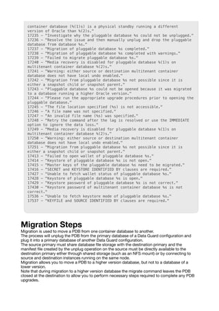 container database (%(1)s) is a physical standby running a different
version of Oracle than %(2)s."
17235 - "Investigate why the pluggable database %s could not be unplugged."
17236 - "Resolve the issue and then manually unplug and drop the pluggable
database from database %s."
17237 - "Migration of pluggable database %s completed."
17238 - "Migration of pluggable database %s completed with warnings."
17239 - "Failed to migrate pluggable database %s."
17240 - "Media recovery is disabled for pluggable database %(1)s on
multitenant container database %(2)s."
17241 - "Warning: either source or destination multitenant container
database does not have local undo enabled."
17242 - "Migration from pluggable database %s not possible since it is
either a snapshot child or snapshot parent."
17243 - "Pluggable database %s could not be opened because it was migrated
to a database running a higher Oracle version."
17244 - "Please run the appropriate upgrade procedures prior to opening the
pluggable database."
17245 - "The file location specified (%s) is not accessible."
17246 - "A file name was not specified."
17247 - "An invalid file name (%s) was specified."
17248 - "Retry the command after the lag is resolved or use the IMMEDIATE
option to ignore the data loss."
17249 - "Media recovery is disabled for pluggable database %(1)s on
multitenant container database %(2)s."
17250 - "Warning: either source or destination multitenant container
database does not have local undo enabled."
17251 - "Migration from pluggable database %s not possible since it is
either a snapshot child or snapshot parent."
17413 - "Failed to open wallet of pluggable database %s."
17414 - "Keystore of pluggable database %s is not open."
17415 - "Master keys of the pluggable database %s need to be migrated."
17416 - "SECRET and KEYSTORE IDENTIFIED BY clauses are required."
17427 - "Unable to fetch wallet status of pluggable database %s."
17428 - "Keystore of pluggable database %s is open."
17429 - "Keystore password of pluggable database %s is not correct."
17430 - "Keystore password of multitenant container database %s is not
correct."
17536 - "Unable to fetch keystore mode of pluggable database %s."
17537 - "KEYFILE and SOURCE IDENTIFIED BY clauses are required."
Migration Steps
Migration is used to move a PDB from one container database to another.
The process will unplug the PDB from the primary database of a Data Guard con
fi
guration and
plug it into a primary database of another Data Guard con
fi
guration.
The source primary must share database
fi
le storage with the destination primary and the
manifest
fi
le created by the unplug operation on the source must be directly available to the
destination primary either through shared storage (such as an NFS mount) or by connecting to
source and destination instances running on the same node.
Migration allows you to move a PDB to a higher version database, but not to a database of a
lower version.
Note that during migration to a higher version database the migrate command leaves the PDB
closed at the destination to allow you to perform necessary steps required to complete any PDB
upgrades.
 