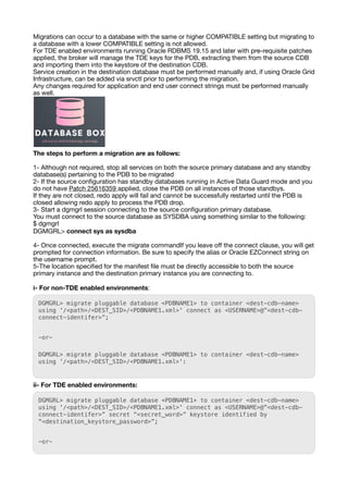 Migrations can occur to a database with the same or higher COMPATIBLE setting but migrating to
a database with a lower COMPATIBLE setting is not allowed.
For TDE enabled environments running Oracle RDBMS 19.15 and later with pre-requisite patches
applied, the broker will manage the TDE keys for the PDB, extracting them from the source CDB
and importing them into the keystore of the destination CDB.
Service creation in the destination database must be performed manually and, if using Oracle Grid
Infrastructure, can be added via srvctl prior to performing the migration.
Any changes required for application and end user connect strings must be performed manually
as well.
The steps to perform a migration are as follows:
1- Although not required, stop all services on both the source primary database and any standby
database(s) pertaining to the PDB to be migrated
2- If the source con
fi
guration has standby databases running in Active Data Guard mode and you
do not have Patch 25616359 applied, close the PDB on all instances of those standbys.
If they are not closed, redo apply will fail and cannot be successfully restarted until the PDB is
closed allowing redo apply to process the PDB drop.
3- Start a dgmgrl session connecting to the source con
fi
guration primary database.
You must connect to the source database as SYSDBA using something similar to the following:
$ dgmgrl
DGMGRL> connect sys as sysdba
4- Once connected, execute the migrate commandIf you leave o
ff
the connect clause, you will get
prompted for connection information. Be sure to specify the alias or Oracle EZConnect string on
the username prompt.
5-The location speci
fi
ed for the manifest
fi
le must be directly accessible to both the source
primary instance and the destination primary instance you are connecting to.
i- For non-TDE enabled environments:
DGMGRL> migrate pluggable database <PDBNAME1> to container <dest-cdb-name>
using '/<path>/<DEST_SID>/<PDBNAME1.xml>' connect as <USERNAME>@”<dest-cdb-
connect-identifer>”;
-or-
DGMGRL> migrate pluggable database <PDBNAME1> to container <dest-cdb-name>
using '/<path>/<DEST_SID>/<PDBNAME1.xml>':
ii- For TDE enabled environments:
DGMGRL> migrate pluggable database <PDBNAME1> to container <dest-cdb-name>
using '/<path>/<DEST_SID>/<PDBNAME1.xml>' connect as <USERNAME>@”<dest-cdb-
connect-identifer>” secret “<secret_word>” keystore identified by
“<destination_keystore_password>”;
-or-
 