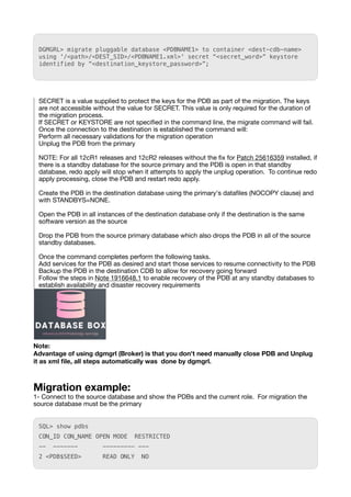 DGMGRL> migrate pluggable database <PDBNAME1> to container <dest-cdb-name>
using '/<path>/<DEST_SID>/<PDBNAME1.xml>' secret “<secret_word>” keystore
identified by “<destination_keystore_password>”;
SECRET is a value supplied to protect the keys for the PDB as part of the migration. The keys
are not accessible without the value for SECRET. This value is only required for the duration of
the migration process.
If SECRET or KEYSTORE are not speci
fi
ed in the command line, the migrate command will fail.
Once the connection to the destination is established the command will:
Perform all necessary validations for the migration operation
Unplug the PDB from the primary
NOTE: For all 12cR1 releases and 12cR2 releases without the
fi
x for Patch 25616359 installed, if
there is a standby database for the source primary and the PDB is open in that standby
database, redo apply will stop when it attempts to apply the unplug operation. To continue redo
apply processing, close the PDB and restart redo apply.
Create the PDB in the destination database using the primary's data
fi
les (NOCOPY clause) and
with STANDBYS=NONE.
Open the PDB in all instances of the destination database only if the destination is the same
software version as the source
Drop the PDB from the source primary database which also drops the PDB in all of the source
standby databases.
Once the command completes perform the following tasks.
Add services for the PDB as desired and start those services to resume connectivity to the PDB
Backup the PDB in the destination CDB to allow for recovery going forward
Follow the steps in Note 1916648.1 to enable recovery of the PDB at any standby databases to
establish availability and disaster recovery requirements
Note:
Advantage of using dgmgrl (Broker) is that you don't need manually close PDB and Unplug
it as xml
fi
le, all steps automatically was done by dgmgrl.
Migration example:
1- Connect to the source database and show the PDBs and the current role. For migration the
source database must be the primary
SQL> show pdbs
CON_ID CON_NAME OPEN MODE RESTRICTED
-- ------- --------- ---
2 <PDB$SEED> READ ONLY NO
 