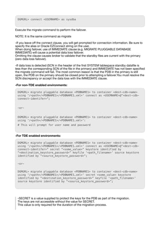 DGMGRL> connect <USERNAME> as sysdba
Execute the migrate command to perform the failover.
NOTE: It is the same command as migrate
-If you leave o
ff
the connect clause, you will get prompted for connection information. Be sure to
specify the alias or Oracle EZConnect string on the user.
When doing failover, use of IMMEDIATE clause (e.g. MIGRATE PLUGGABLE DATABASE
IMMEDIATE) will cause a potential data loss failover.
Omitting the clause causes broker to validate that the standby
fi
les are current with the primary
(zero data loss failover).
-If data loss is detected (SCN in the header of the
fi
rst SYSTEM tablespace standby data
fi
le is
less than the corresponding SCN of the
fi
le in the primary) and IMMEDIATE has not been speci
fi
ed
the migrate command will fail. The most common reason is that the PDB in the primary is still
open, the PDB on the primary should be closed prior to attempting a failover.You must resolve the
SCN discrepancy or accept the data loss with the IMMEDIATE clause.
-For non-TDE enabled environments:
DGMGRL> migrate pluggable database <PDBNAME1> to container <dest-cdb-name>
using '/<path>/<PDBNAME1>/<PDBNAME1.xml>' connect as <USERNAME>@”<dest-cdb-
connect-identifer>”;
-or-
DGMGRL> migrate pluggable database <PDBNAME1> to container <dest-cdb-name>
using '/<path>/<PDBNAME1>/<PDBNAME1.xml>':
# This will prompt for user name and password
-For TDE enabled environments:
DGMGRL> migrate pluggable database <PDBNAME1> to container <dest-cdb-name>
using '/<path>/<PDBNAME1>/<PDBNAME1.xml>' connect as <USERNAME>@”<dest-cdb-
connect-identifer>” secret “<some_value>” keystore identified by
“<destination_keystore_password>” keyfile ‘<path_filename>’ source keystore
identified by “<source_keystore_password>”;
-or-
DGMGRL> migrate pluggable database <PDBNAME1> to container <dest-cdb-name>
using '/<path>/<PDBNAME1>/<PDBNAME1.xml>' secret <some_value> keystore
identified by “<destination_keystore_password>” keyfile ‘<path_filename>’
source keystore identified by “<source_keystore_password>”;
-SECRET is a value supplied to protect the keys for the PDB as part of the migration.
The keys are not accessible without the value for SECRET.
This value is only required for the duration of the migration process.
 