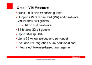 Oracle VM Features
• Runs Linux and Windows guests
• Supports Para virtualized (PV) and hardware
  virtualized (HV) guests
      • HV on x86 hardware
• 64-bit and 32-bit guests
• Up to 64-way SMP
• Up to 32 virtual processors per guest
• Includes live migration at no additional cost
• Integrated, browser-based management


               Copyright© 2008, Oracle. All rights reserved.
 