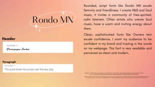 Rondo MN
Rounded, script fonts like Rondo MN exude
feminity and friendliness. I create R&B and Soul
music, it invites a community of free-spirited,
calm listeners. Often artists who create Soul
music, have a warm and inviting energy about
them.
Header
Paragraph
Hummel, K. G. (2024, March 5). Psychology of Logo design: font. Sauce Agency. https://blog.sauceagency.com/psychology-of-a-logo-
font#:~:text=Bold%3A%20Lightweight%20or%20thin%20fonts,sense%20of%20support%20or%20understanding.
Clean, sophisticated fonts like Owners text
exude confidence. I want my audience to be
confident in my brand and trusting in the words
on my webpage. This font is very readable and
percieved as clean and modern.
Greene, C. (2023, March 30). What is font psychology & why you need to know it - Chelsea Greene - medium. Medium. https://medium.com/@chelsea.greene/what-is-
font-psychology-why-you-need-to-know-it-6dd6f2e8d6e7#:~:text=The%20selected%20font%20can%20heavily,with%20Traditional%20serif%20fonts%20instead.
 