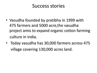 Success stories

• Vasudha founded by pratibha in 1999 with
  475 farmers and 5000 acre,the vasudha
  project amis to expand organic cotton farming
  culture in india.
• Today vasudha has 30,000 farmers across 475
   village covering 130,000 acres land.
 