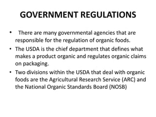 GOVERNMENT REGULATIONS
• There are many governmental agencies that are
  responsible for the regulation of organic foods.
• The USDA is the chief department that defines what
  makes a product organic and regulates organic claims
  on packaging.
• Two divisions within the USDA that deal with organic
  foods are the Agricultural Research Service (ARC) and
  the National Organic Standards Board (NOSB)
 