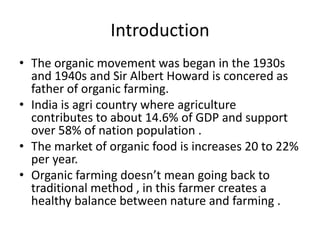 Introduction
• The organic movement was began in the 1930s
  and 1940s and Sir Albert Howard is concered as
  father of organic farming.
• India is agri country where agriculture
  contributes to about 14.6% of GDP and support
  over 58% of nation population .
• The market of organic food is increases 20 to 22%
  per year.
• Organic farming doesn’t mean going back to
  traditional method , in this farmer creates a
  healthy balance between nature and farming .
 