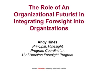 Houston FORESIGHT: Preparing Professional Futurists
The Role of An
Organizational Futurist in
Integrating Foresight into
Organizations
Andy Hines
Principal, Hinesight
Program Coordinator,
U of Houston Foresight Program
 