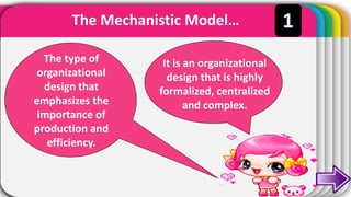 The Mechanistic Model…
The type of
organizational
design that
emphasizes the
importance of
production and
efficiency.
It is an organizational
design that is highly
formalized, centralized
and complex.
 