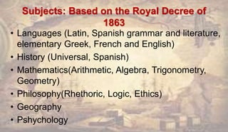 Subjects: Based on the Royal Decree of
1863
• Languages (Latin, Spanish grammar and literature,
elementary Greek, French and English)
• History (Universal, Spanish)
• Mathematics(Arithmetic, Algebra, Trigonometry,
Geometry)
• Philosophy(Rhethoric, Logic, Ethics)
• Geography
• Pshychology
 