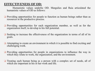 EFFECTIVENESS OF OD:
Humanistic values underlie OD. Margulies and Raia articulated the
humanistic values of OD as follows:
 Providing opportunities for people to function as human beings rather than as

resources in the productive process.
 Providing opportunities for each organization member, as well as for the

organization itself, to develop to his full potential.
 Seeking to increase the effectiveness of the organization in terms of all of its

goals.
 Attempting to create an environment in which it is possible to find exciting and

challenging work.
 Providing opportunities for people in organizations to influence the way in

which they relate to work, the organization, and the environment.
 Treating each human being as a person with a complex set of needs, all of

which are important in his or her work and life.

 