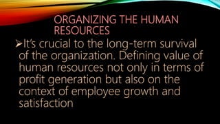 ORGANIZING THE HUMAN
RESOURCES
It’s crucial to the long-term survival
of the organization. Defining value of
human resources not only in terms of
profit generation but also on the
context of employee growth and
satisfaction
 