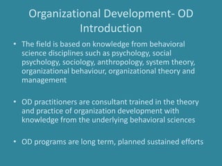 Organizational Development- OD
Introduction
• The field is based on knowledge from behavioral
science disciplines such as psychology, social
psychology, sociology, anthropology, system theory,
organizational behaviour, organizational theory and
management
• OD practitioners are consultant trained in the theory
and practice of organization development with
knowledge from the underlying behavioral sciences
• OD programs are long term, planned sustained efforts
 