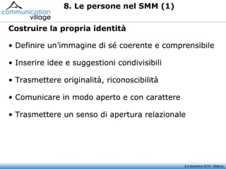 8. Le persone nel SMM (1) Costruire la propria identità 2-3 dicembre 2010 - Belluno Definire un’immagine di sé coerente e comprensibile Inserire idee e suggestioni condivisibili  Trasmettere originalità, riconoscibilità Comunicare in modo aperto e con carattere  Trasmettere un senso di apertura relazionale  Definire un’immagine di sé coerente e comprensibile Inserire idee e suggestioni condivisibili  Trasmettere originalità, riconoscibilità Comunicare in modo aperto e con carattere  Trasmettere un senso di apertura relazionale  Costruire la propria identità Definire un’immagine di sé coerente e comprensibile Inserire idee e suggestioni condivisibili  Trasmettere originalità, riconoscibilità Comunicare in modo aperto e con carattere  Trasmettere un senso di apertura relazionale  