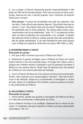 6.	 Ler e pregar a Palavra representa grande responsabilidade e não
     pode ser feito de forma descuidada. Para que se possa ser bem-aven-
     turado, deve-se ler com o devido preparo, sob o senhorio do Espírito
     Santo que a revelou.
          Para pensar: “A prova da sinceridade não está nas palavras, mas
          nos atos. Cristo não diz para pessoa alguma: ‘Que dizeis mais que os
          outros?’, e sim: ‘Que fazeis mais que os outros?’ Repletas de profun-
          do significado são as Suas palavras: ‘Se sabeis estas coisas, bem-
          -aventurados sois se as praticardes.’ João 13:17. As palavras só têm
          valor se forem proferidas com sinceridade e em verdade. O talento
          das palavras torna-se eficaz e valioso quando elas são acompanha-
          das de ações apropriadas. É de vital importância para toda pessoa
          ouvir a Palavra e praticá-la” (Este Dia com Deus, MM 1980, p. 242).


     II. INTERPRETANDO O TEXTO
     Discussão em grupo:
     1.	 Por que é feliz o homem que ouve a Palavra de Deus?
     2.	 Realmente é grande privilégio ouvir a Palavra de Deus em nosso
     próprio idioma e isso teve elevado preço. Foi pago com vidas e com o
     sangue dos mártires devido à oposição a que as pessoas ouvissem a
     Bíblia em seu próprio idioma. Ainda hoje há pessoas que não podem
     ler a Bíblia em seu idioma pela falta de tradução.
     3.	 Ouvir a Palavra de Deus em meu idioma me torna bem-aventurado.
     Porém, não é apenas ouvir, porque alguns “escutam”, mas não ouvem.
     Ouvir é dar atenção, dispor-se a compreender a mensagem e, acima
     de tudo, dispor-se a obedecer. Do contrário, seremos apenas ouvintes,
     e não praticantes da Palavra.


     III. APLICANDO O TEXTO
     Discussão em grupo:
     1.	 Assim sendo, aquele que guarda a mensagem da Palavra de Deus
     é o mais bem-aventurado e abençoado por Deus.
     Ouvir a Palavra de Deus é um privilégio. Obedecer-lhe é o dever do dis-
     cípulo. O verdadeiro discípulo obedece à Palavra de Deus plenamente
     (Apocalipse 7:26, 27).



     OS BEM-AVENTURADOS
42   SÉRIE DE ESTUDOS TRIMESTAIS DE PG
 